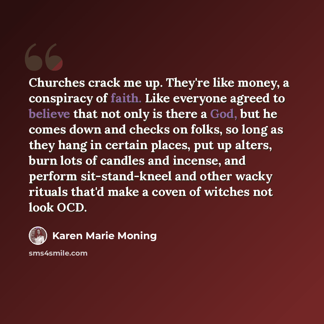 “Churches crack me up. They're like money, a conspiracy of faith. Like everyone agreed to believe that not only is there a God, but he comes down and checks on folks, so long as they hang in certain places, put up alters, burn lots of candles and incense, and perform sit-stand-kneel and other wacky…” quote by Karen Marie Moning