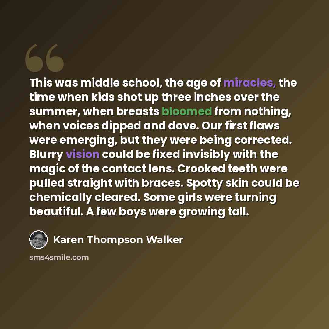 “This was middle school, the age of miracles, the time when kids shot up three inches over the summer, when breasts bloomed from nothing, when voices dipped and dove. Our first flaws were emerging, but they were being corrected. Blurry vision could be fixed invisibly with the magic of the contact…” quote by Karen Thompson Walker