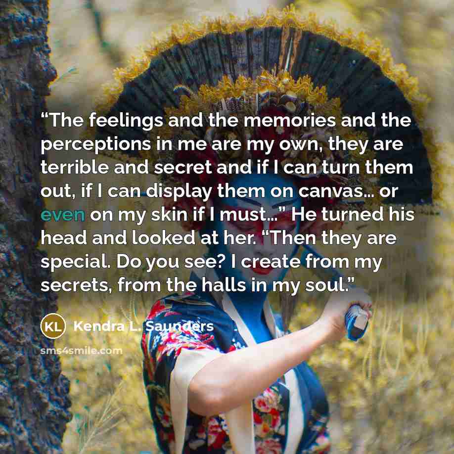 “The feelings and the memories and the perceptions in me are my own, they are terrible and secret and if I can turn them out, if I can display them on canvas… or even on my skin if I must…” He turned his head and looked at her. “Then they are special. Do you see? I create from my secrets, from the…” quote by Kendra L. Saunders