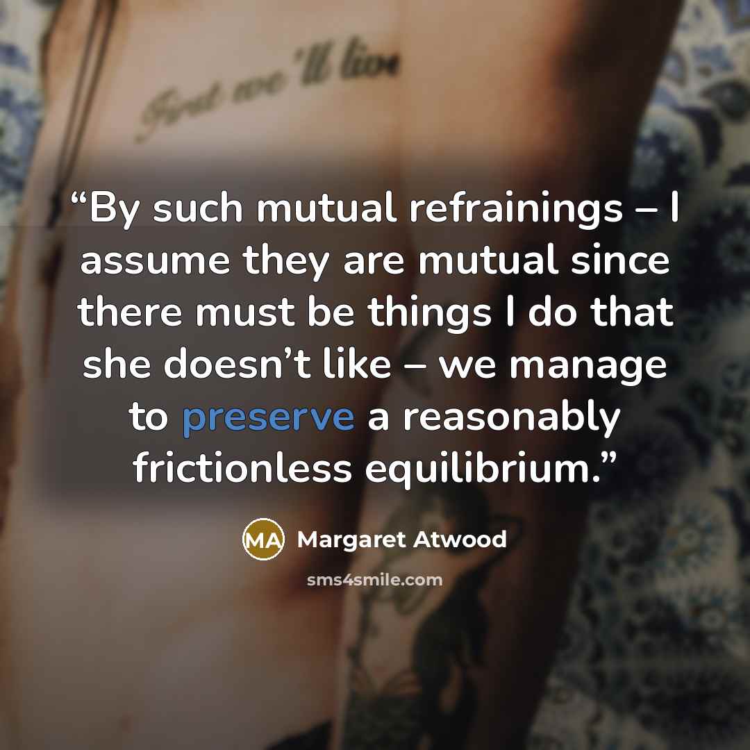 “By such mutual refrainings – I assume they are mutual since there must be things I do that she doesn’t like – we manage to preserve a reasonably frictionless equilibrium.” quote by Margaret Atwood