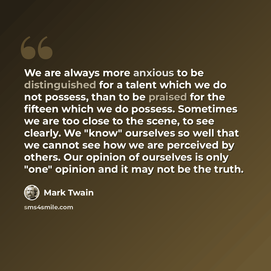 “We are always more anxious to be distinguished for a talent which we do not possess, than to be praised for the fifteen which we do possess. Sometimes we are too close to the scene, to see clearly. We "know" ourselves so well that we cannot see how we are perceived by others. Our opinion of…” quote by Mark Twain