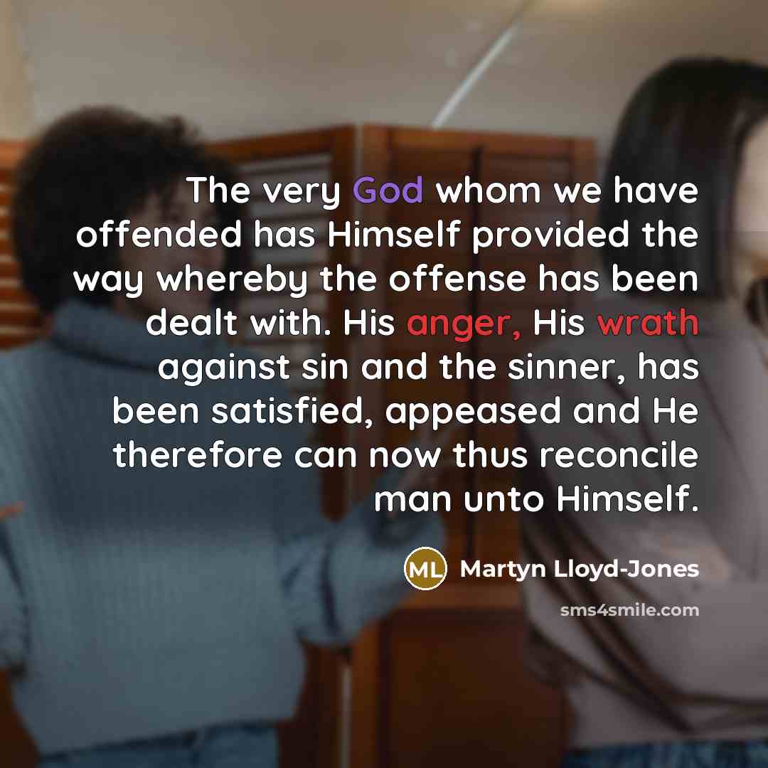 “The very God whom we have offended has Himself provided the way whereby the offense has been dealt with. His anger, His wrath against sin and the sinner, has been satisfied, appeased and He therefore can now thus reconcile man unto Himself.” quote by Martyn Lloyd-Jones