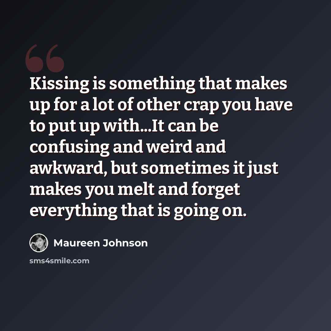 “Kissing is something that makes up for a lot of other crap you have to put up with...It can be confusing and weird and awkward, but sometimes it just makes you melt and forget everything that is going on.” quote by Maureen Johnson