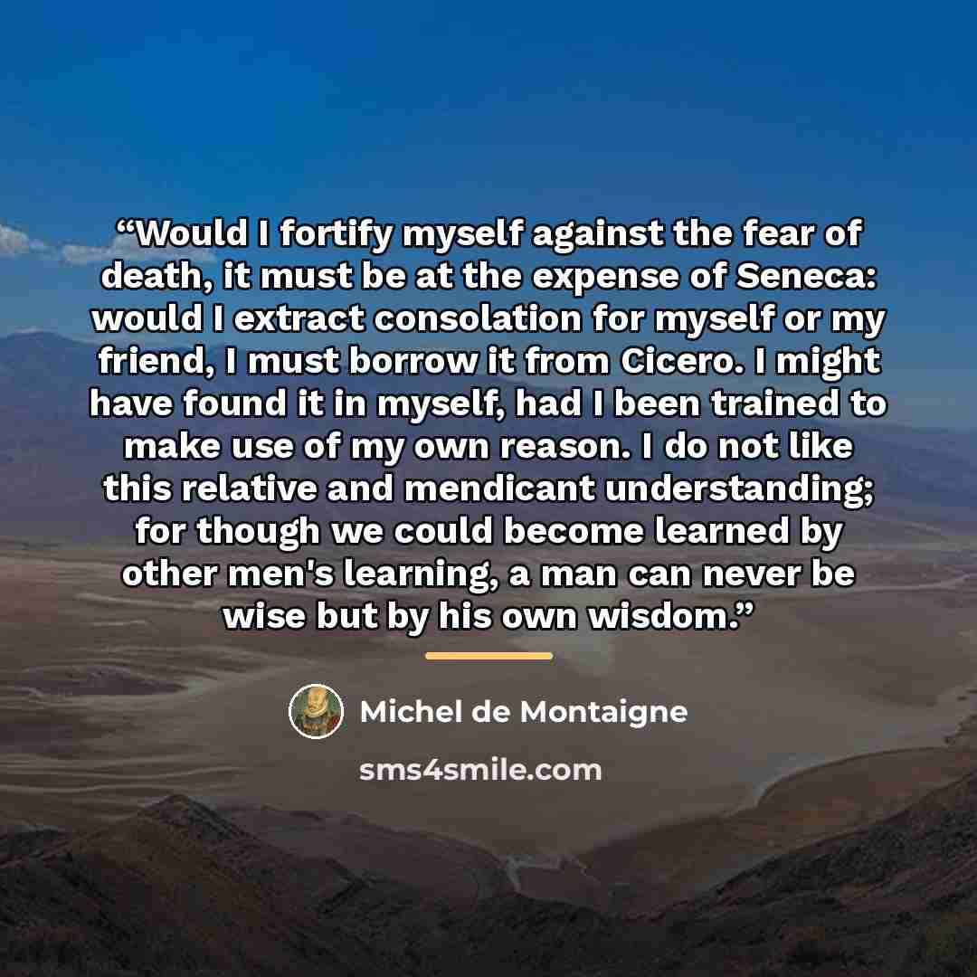 “Would I fortify myself against the fear of death, it must be at the expense of Seneca: would I extract consolation for myself or my friend, I must borrow it from Cicero. I might have found it in myself, had I been trained to make use of my own reason. I do not like this relative and mendicant…” quote by Michel de Montaigne