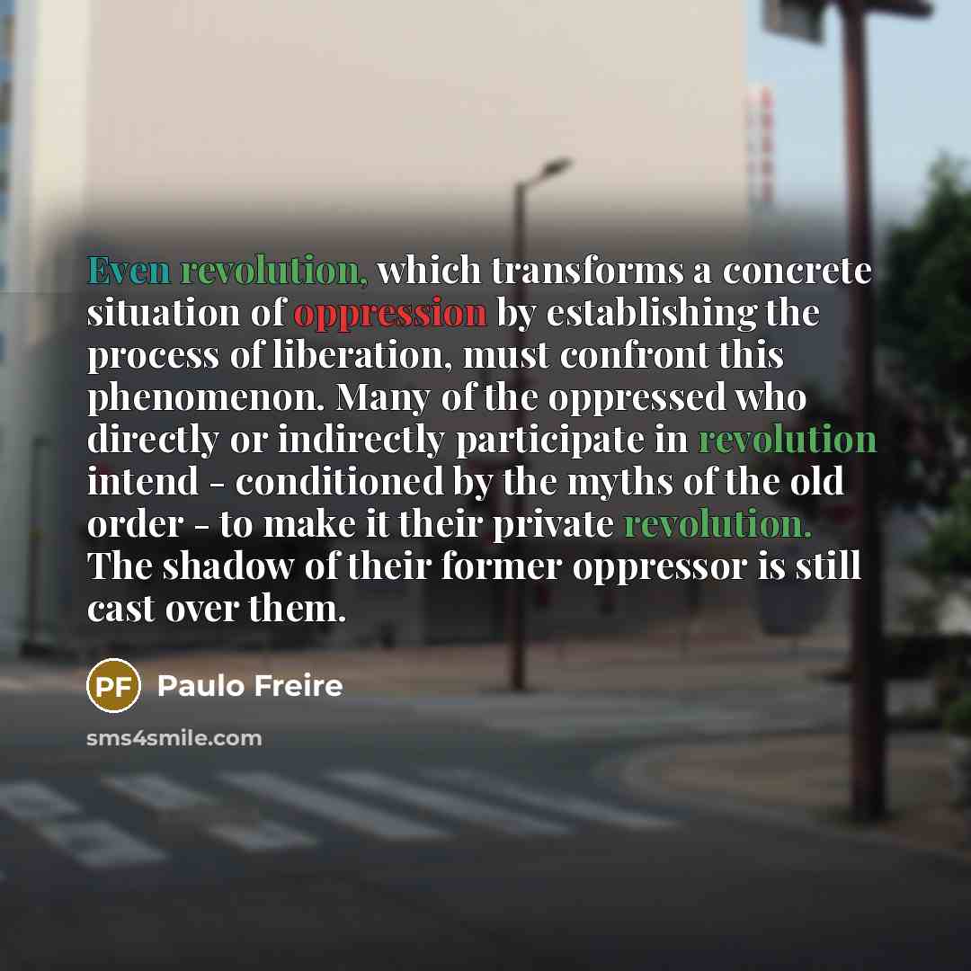 “Even revolution, which transforms a concrete situation of oppression by establishing the process of liberation, must confront this phenomenon. Many of the oppressed who directly or indirectly participate in revolution intend - conditioned by the myths of the old order - to make it their private…” quote by Paulo Freire