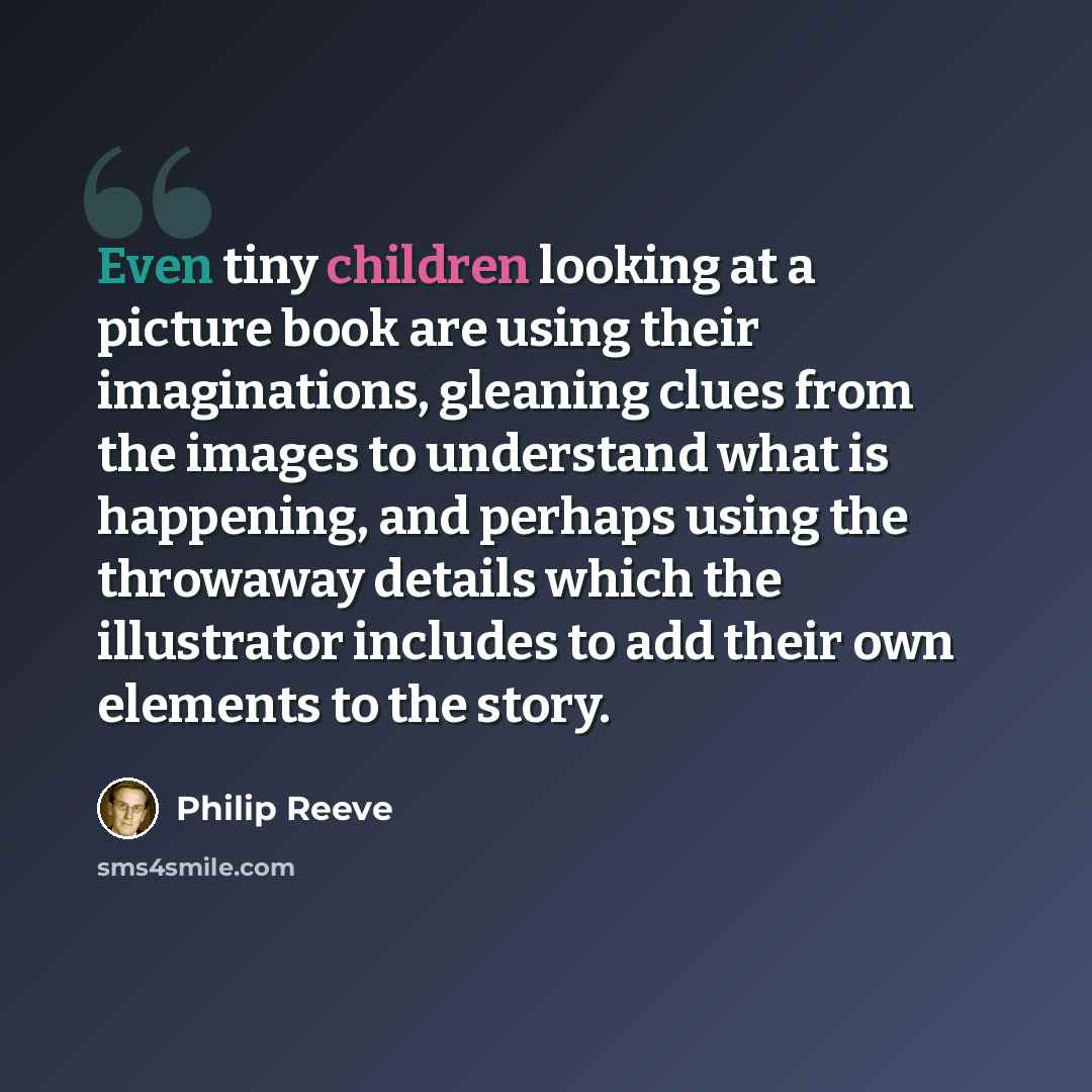 “Even tiny children looking at a picture book are using their imaginations, gleaning clues from the images to understand what is happening, and perhaps using the throwaway details which the illustrator includes to add their own elements to the story.” quote by Philip Reeve