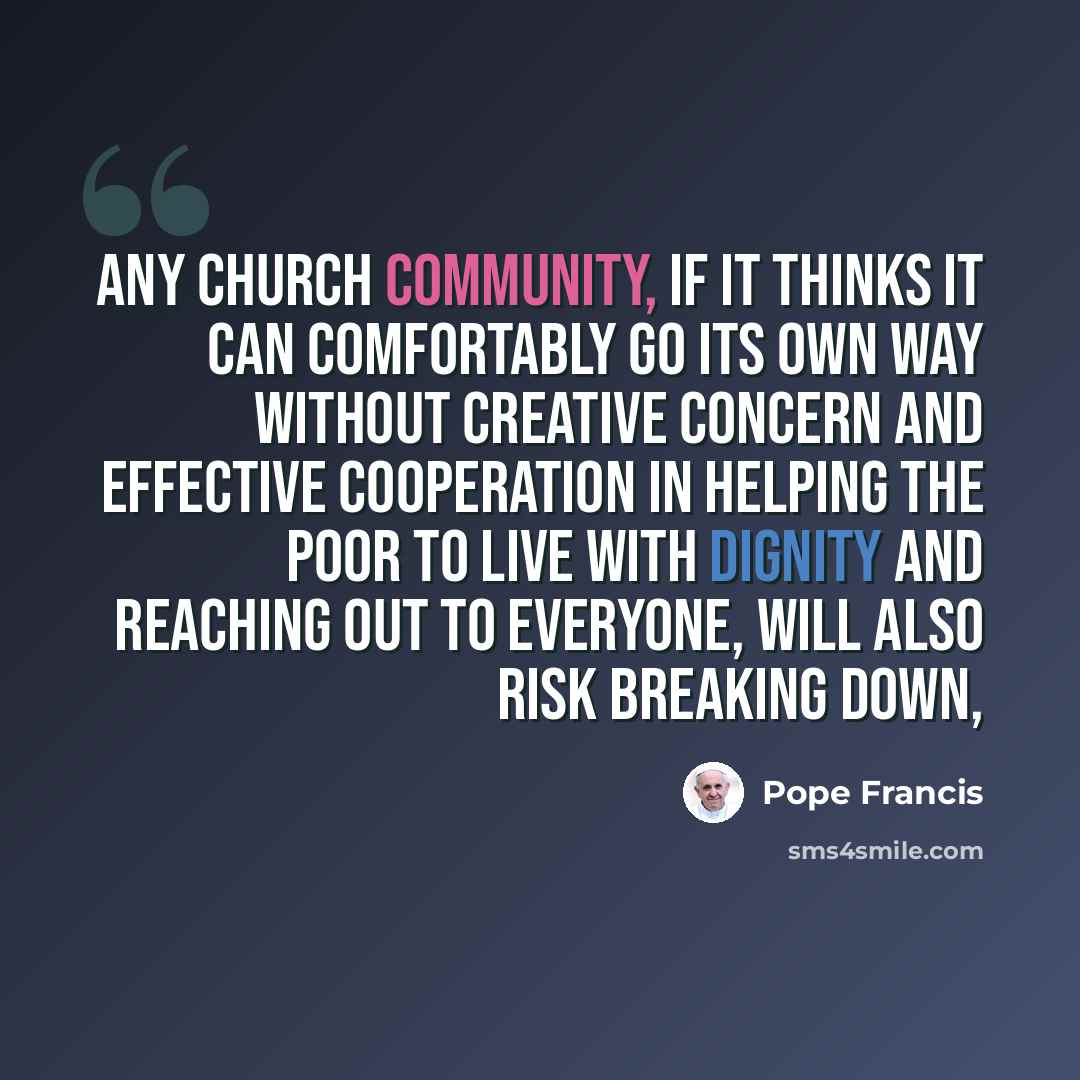 “Any Church community, if it thinks it can comfortably go its own way without creative concern and effective cooperation in helping the poor to live with dignity and reaching out to everyone, will also risk breaking down,” quote by Pope Francis