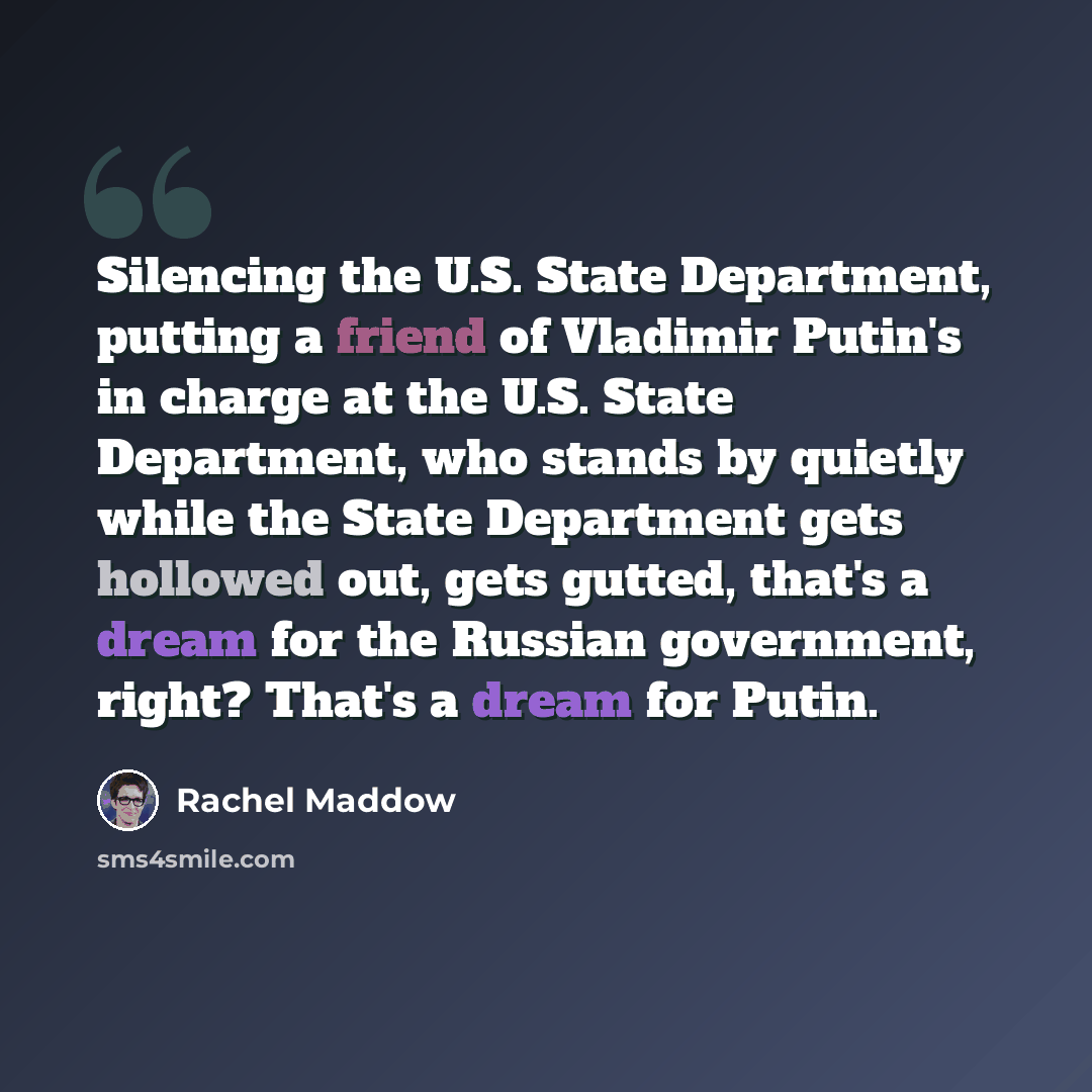 “Silencing the U.S. State Department, putting a friend of Vladimir Putin's in charge at the U.S. State Department, who stands by quietly while the State Department gets hollowed out, gets gutted, that's a dream for the Russian government, right? That's a dream for Putin.” quote by Rachel Maddow