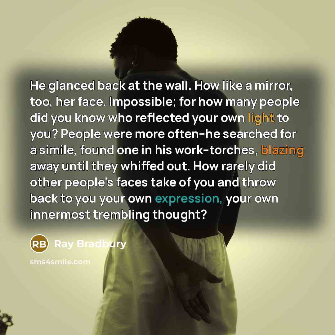 “He glanced back at the wall. How like a mirror, too, her face. Impossible; for how many people did you know who reflected your own light to you? People were more often--he searched for a simile, found one in his work--torches, blazing away until they whiffed out. How rarely did other people's…” quote by Ray Bradbury