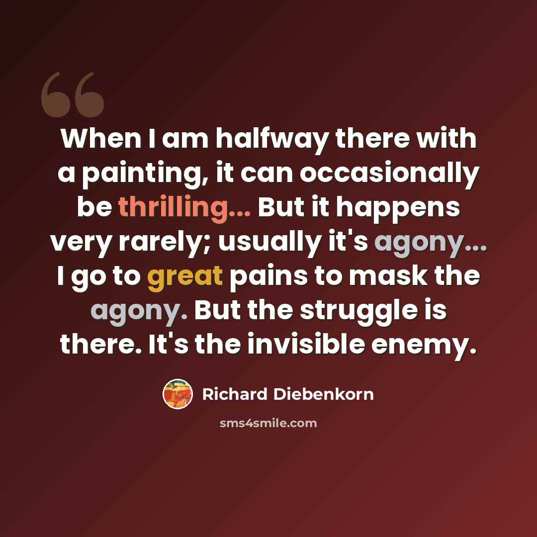 “When I am halfway there with a painting, it can occasionally be thrilling... But it happens very rarely; usually it's agony... I go to great pains to mask the agony. But the struggle is there. It's the invisible enemy.” quote by Richard Diebenkorn
