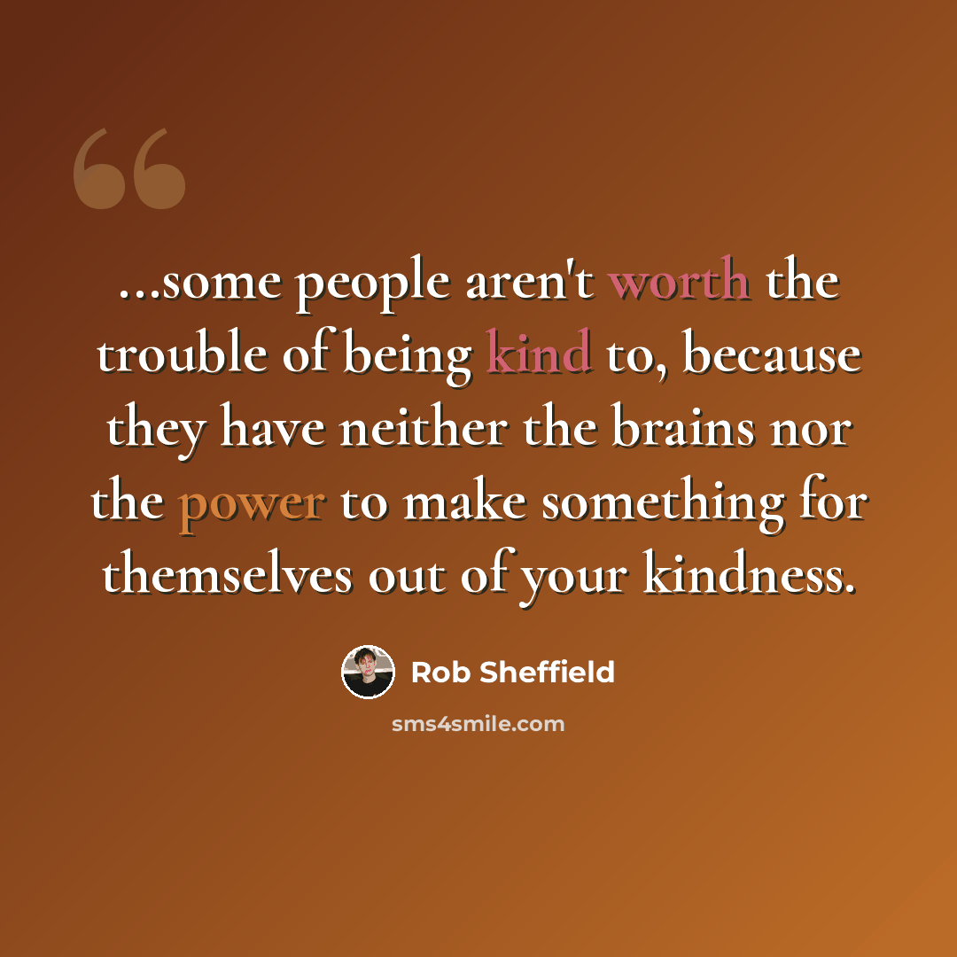 “...some people aren't worth the trouble of being kind to, because they have neither the brains nor the power to make something for themselves out of your kindness.” quote by Rob Sheffield