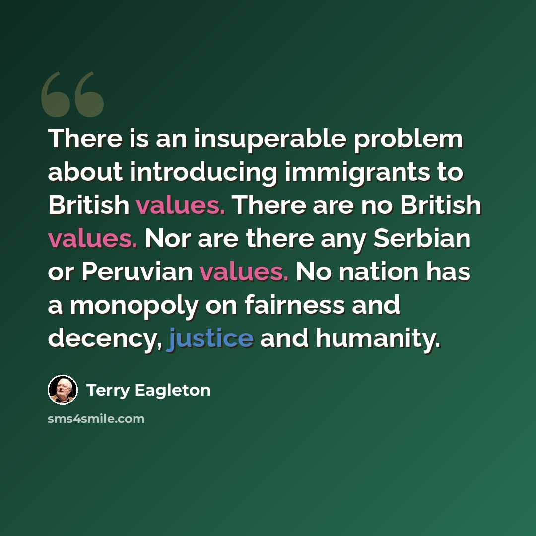 “There is an insuperable problem about introducing immigrants to British values. There are no British values. Nor are there any Serbian or Peruvian values. No nation has a monopoly on fairness and decency, justice and humanity.” quote by Terry Eagleton