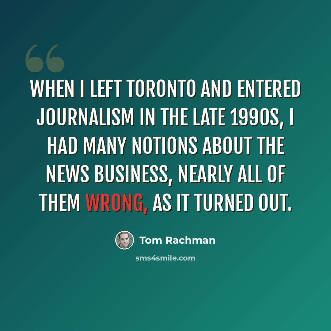 “When I left Toronto and entered journalism in the late 1990s, I had many notions about the news business, nearly all of them wrong, as it turned out.” quote by Tom Rachman