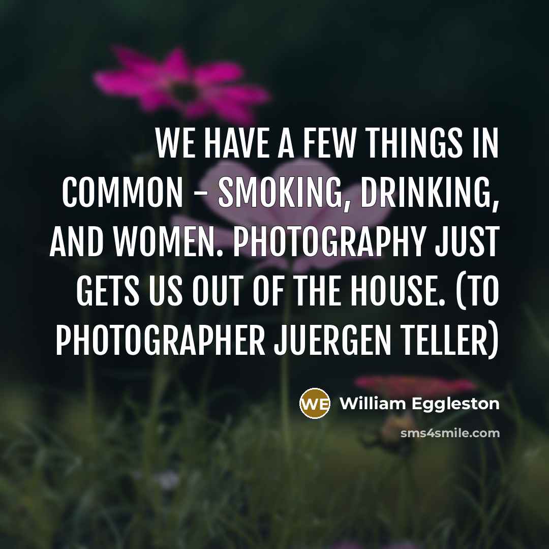 “We have a few things in common - smoking, drinking, and women. Photography just gets us out of the house. (To photographer Juergen Teller)” quote by William Eggleston