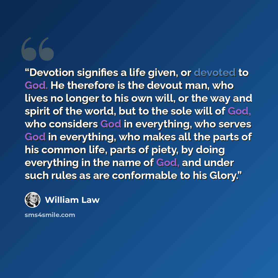“Devotion signifies a life given, or devoted to God. He therefore is the devout man, who lives no longer to his own will, or the way and spirit of the world, but to the sole will of God, who considers God in everything, who serves God in everything, who makes all the parts of his common life, parts…” quote by William Law