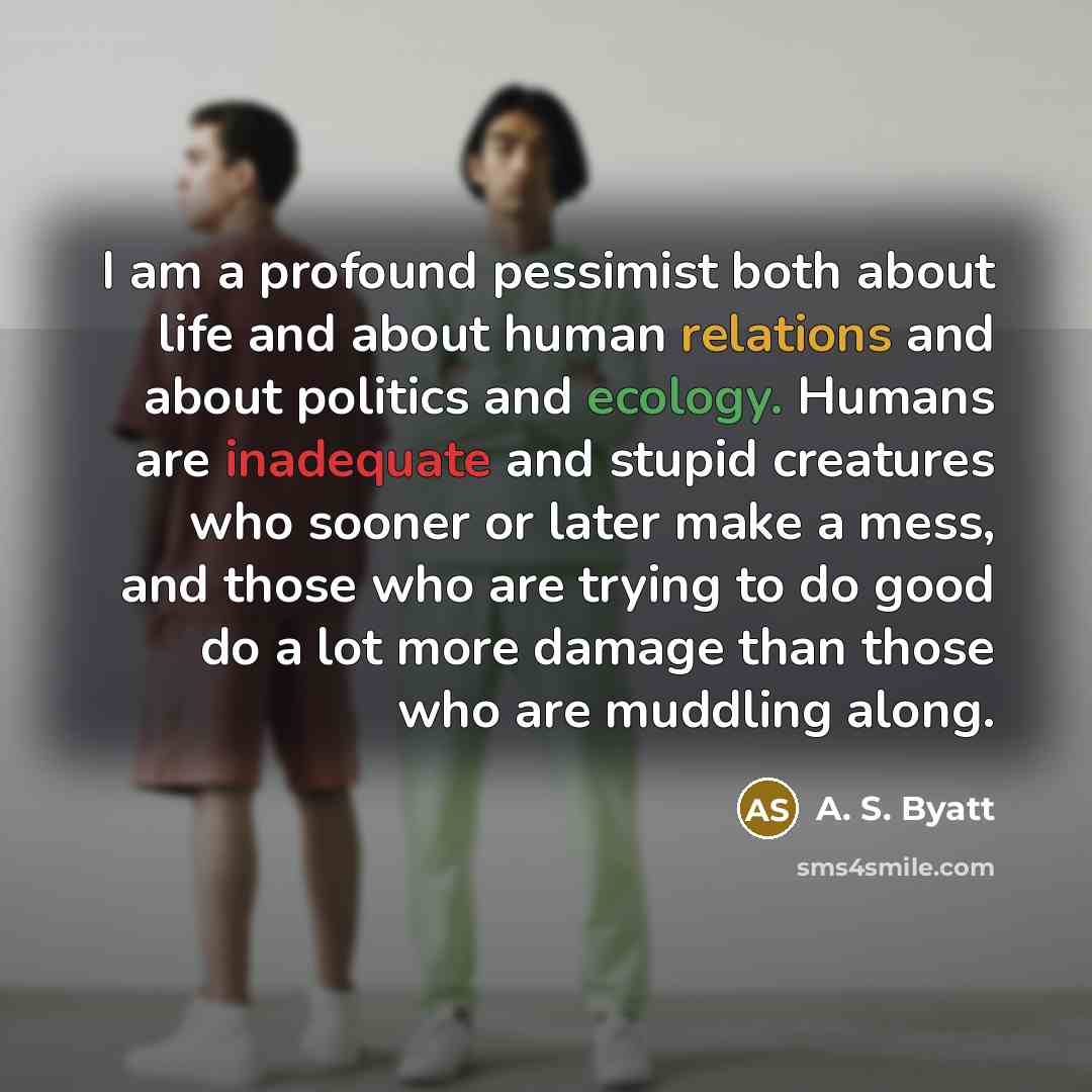 “I am a profound pessimist both about life and about human relations and about politics and ecology. Humans are inadequate and stupid creatures who sooner or later make a mess, and those who are trying to do good do a lot more damage than those who are muddling along.” quote by A. S. Byatt