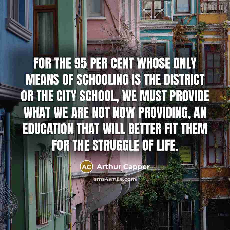 “For the 95 per cent whose only means of schooling is the district or the city school, we must provide what we are not now providing, an education that will better fit them for the struggle of life.” quote by Arthur Capper