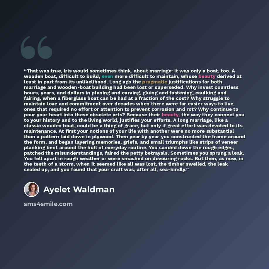 “That was true, Iris would sometimes think, about marriage: it was only a boat, too. A wooden boat, difficult to build, even more difficult to maintain, whose beauty derived at least in part from its unlikelihood. Long ago the pragmatic justifications for both marriage and wooden-boat building had…” quote by Ayelet Waldman