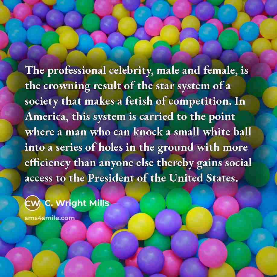 “The professional celebrity, male and female, is the crowning result of the star system of a society that makes a fetish of competition. In America, this system is carried to the point where a man who can knock a small white ball into a series of holes in the ground with more efficiency than anyone…” quote by C. Wright Mills
