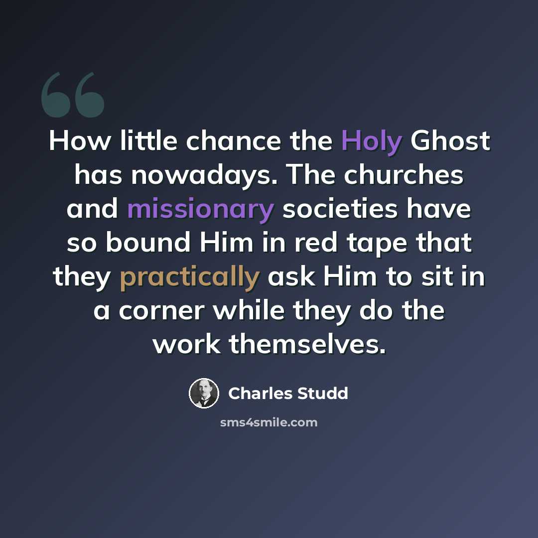 “How little chance the Holy Ghost has nowadays. The churches and missionary societies have so bound Him in red tape that they practically ask Him to sit in a corner while they do the work themselves.” quote by Charles Studd