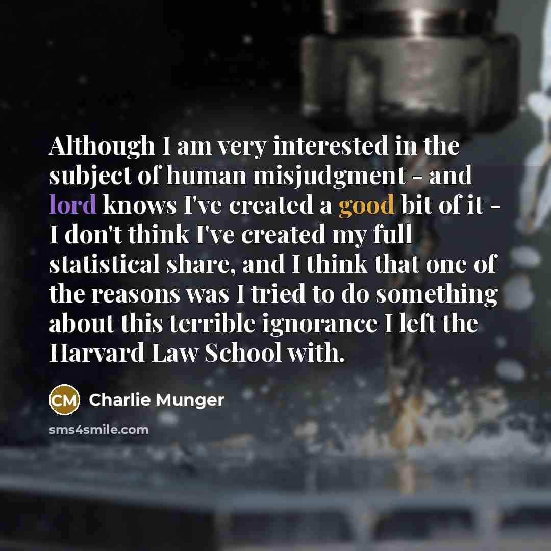 “Although I am very interested in the subject of human misjudgment - and lord knows I've created a good bit of it - I don't think I've created my full statistical share, and I think that one of the reasons was I tried to do something about this terrible ignorance I left the Harvard Law School with.” quote by Charlie Munger