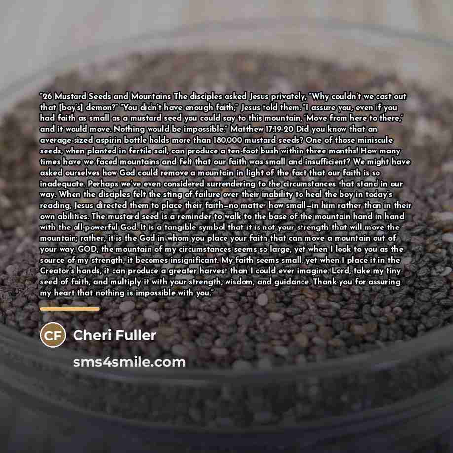 “26 Mustard Seeds and Mountains The disciples asked Jesus privately, “Why couldn’t we cast out that [boy’s] demon?” “You didn’t have enough faith,” Jesus told them. “I assure you, even if you had faith as small as a mustard seed you could say to this mountain, ‘Move from here to there,’ and it…” quote by Cheri Fuller
