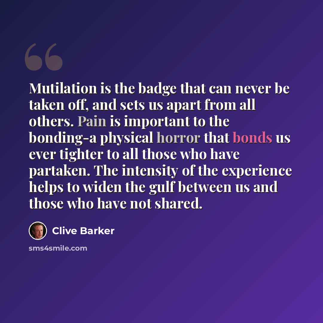“Mutilation is the badge that can never be taken off, and sets us apart from all others. Pain is important to the bonding-a physical horror that bonds us ever tighter to all those who have partaken. The intensity of the experience helps to widen the gulf between us and those who have not shared.” quote by Clive Barker