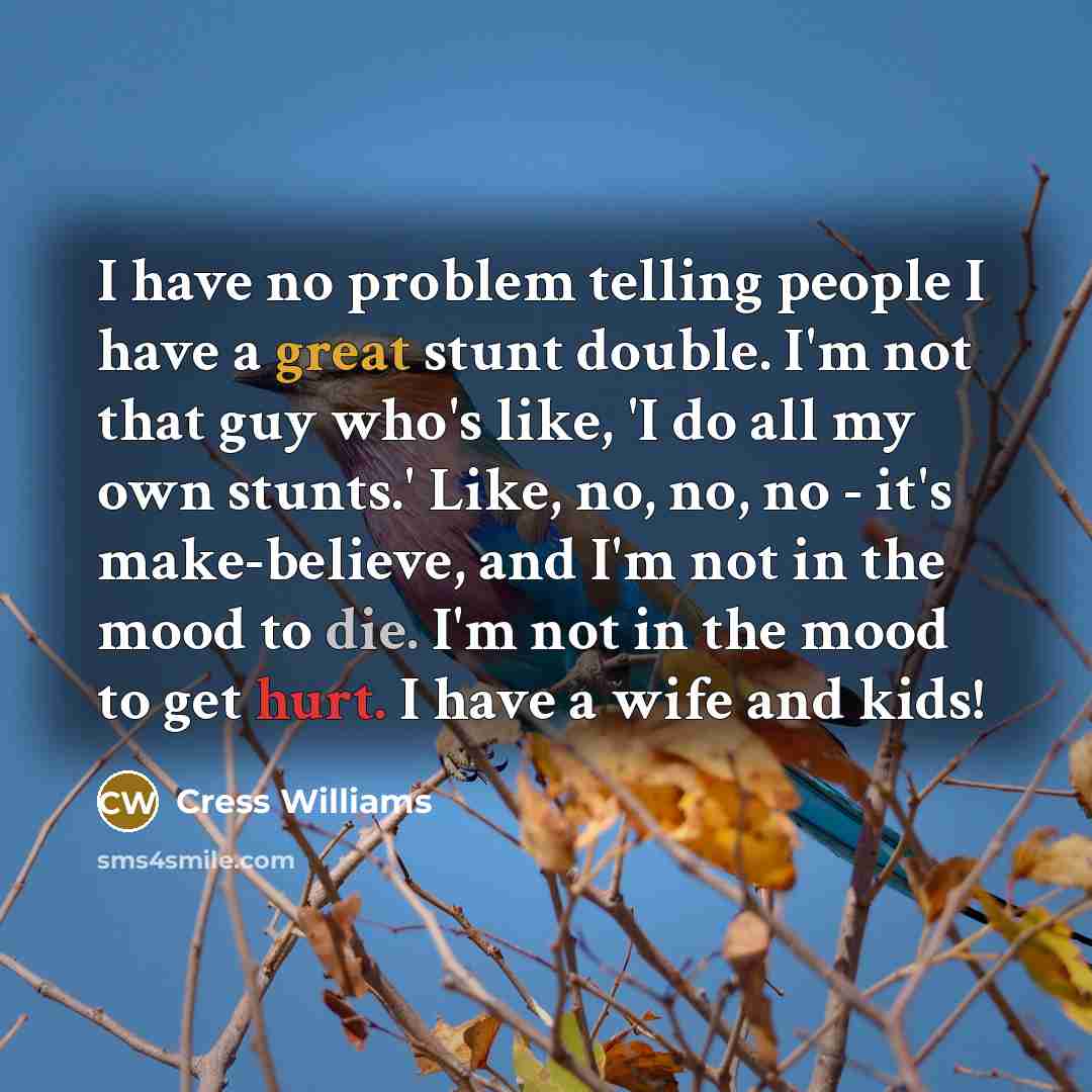 “I have no problem telling people I have a great stunt double. I'm not that guy who's like, 'I do all my own stunts.' Like, no, no, no - it's make-believe, and I'm not in the mood to die. I'm not in the mood to get hurt. I have a wife and kids!” quote by Cress Williams