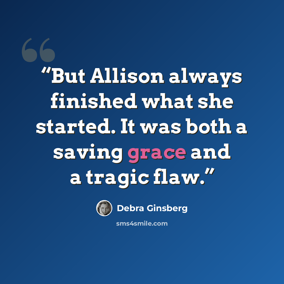 “But Allison always finished what she started. It was both a saving grace and a tragic flaw.” quote by Debra Ginsberg
