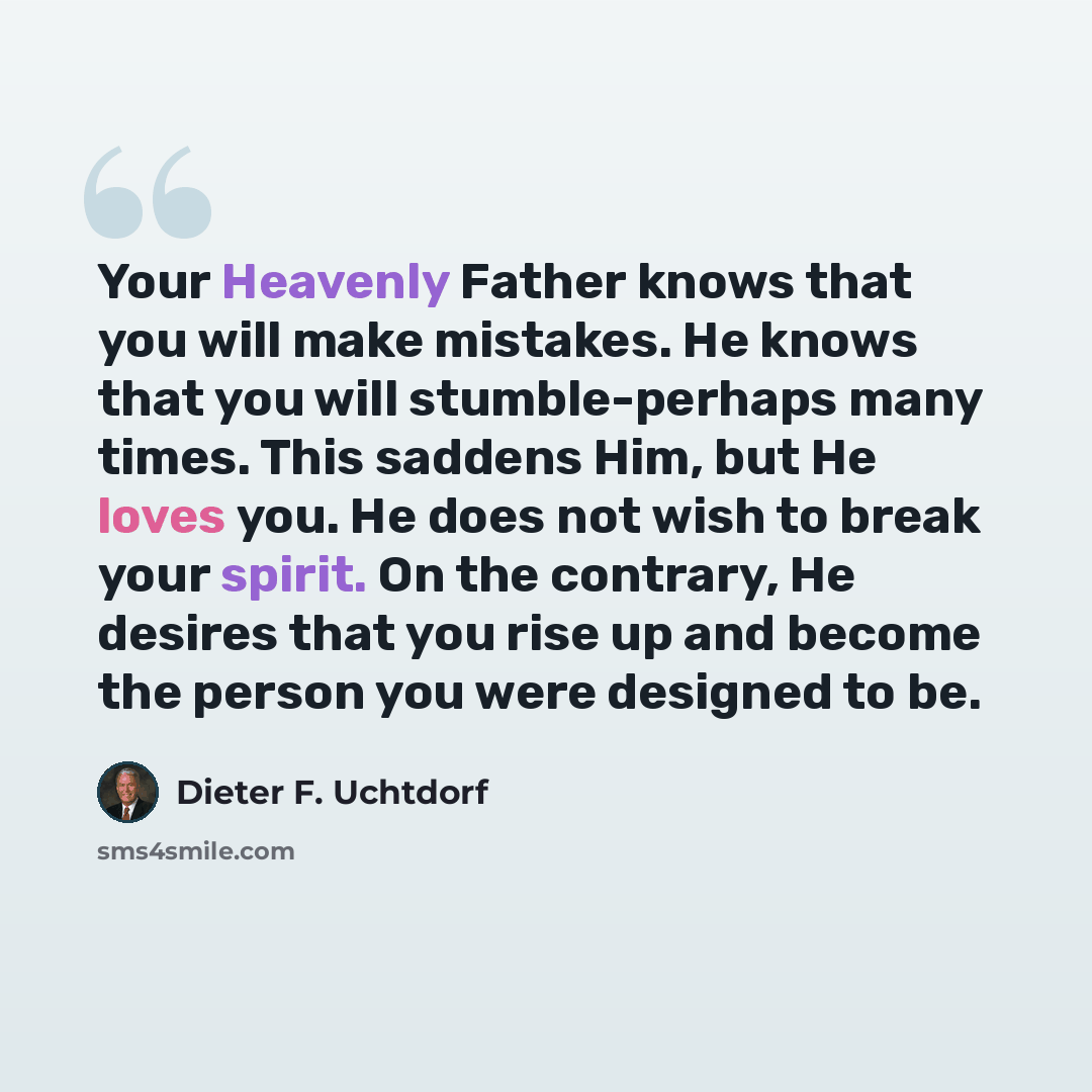 “Your Heavenly Father knows that you will make mistakes. He knows that you will stumble-perhaps many times. This saddens Him, but He loves you. He does not wish to break your spirit. On the contrary, He desires that you rise up and become the person you were designed to be.” quote by Dieter F. Uchtdorf