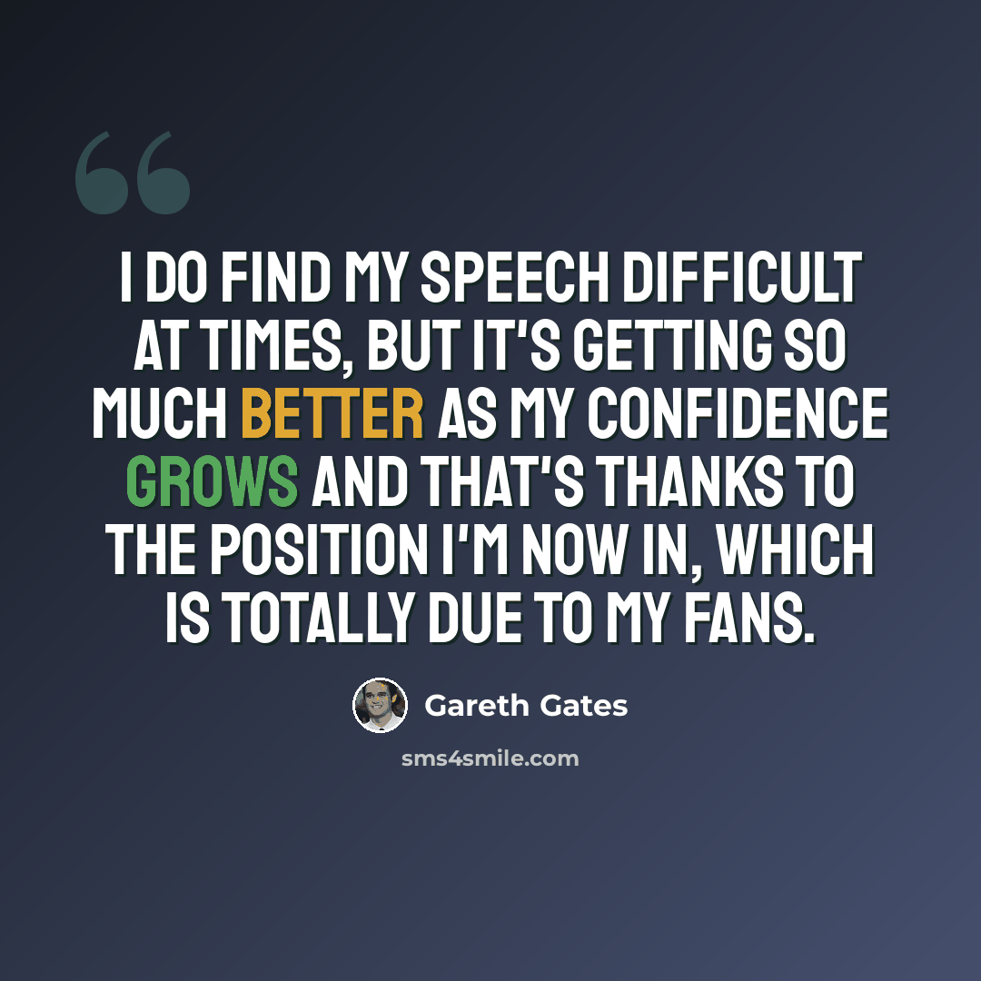 “I do find my speech difficult at times, but it's getting so much better as my confidence grows and that's thanks to the position I'm now in, which is totally due to my fans.” quote by Gareth Gates