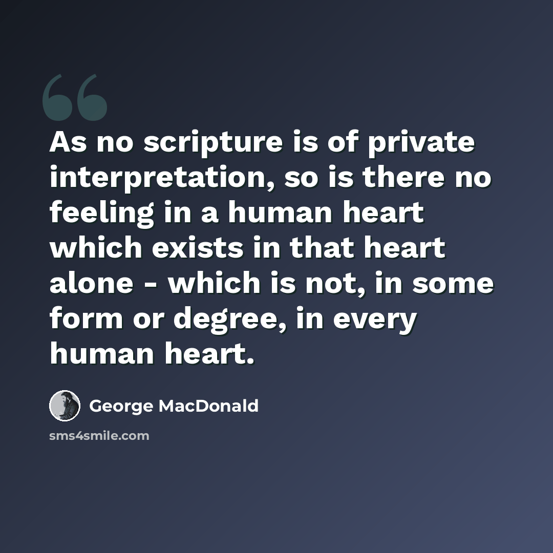 “As no scripture is of private interpretation, so is there no feeling in a human heart which exists in that heart alone - which is not, in some form or degree, in every human heart.” quote by George MacDonald