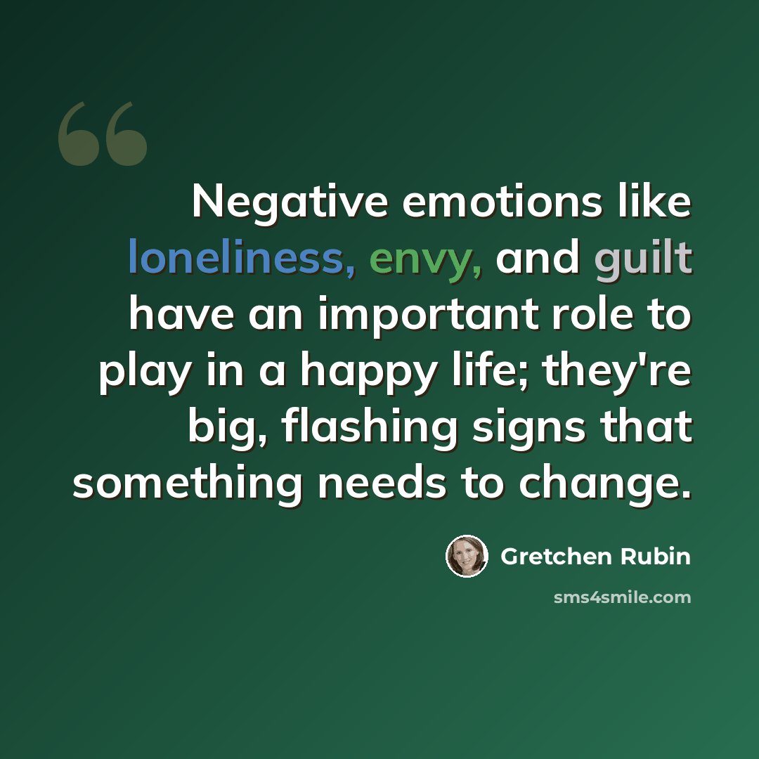 “Negative emotions like loneliness, envy, and guilt have an important role to play in a happy life; they're big, flashing signs that something needs to change.” quote by Gretchen Rubin