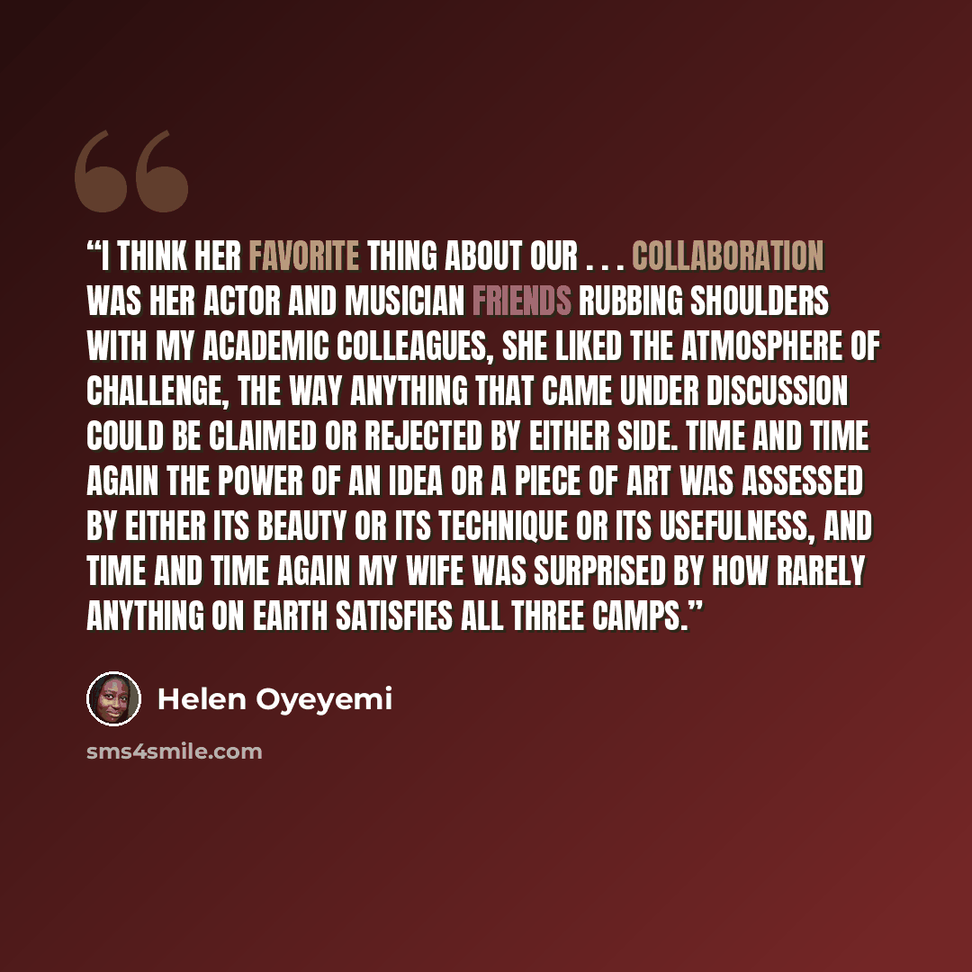 “I think her favorite thing about our . . . collaboration was her actor and musician friends rubbing shoulders with my academic colleagues, she liked the atmosphere of challenge, the way anything that came under discussion could be claimed or rejected by either side. Time and time again the power…” quote by Helen Oyeyemi
