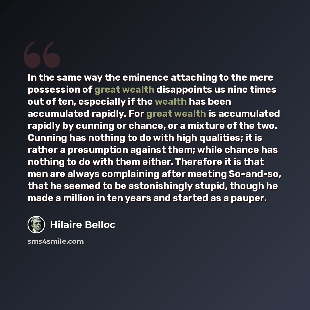 “In the same way the eminence attaching to the mere possession of great wealth disappoints us nine times out of ten, especially if the wealth has been accumulated rapidly. For great wealth is accumulated rapidly by cunning or chance, or a mixture of the two. Cunning has nothing to do with high…” quote by Hilaire Belloc