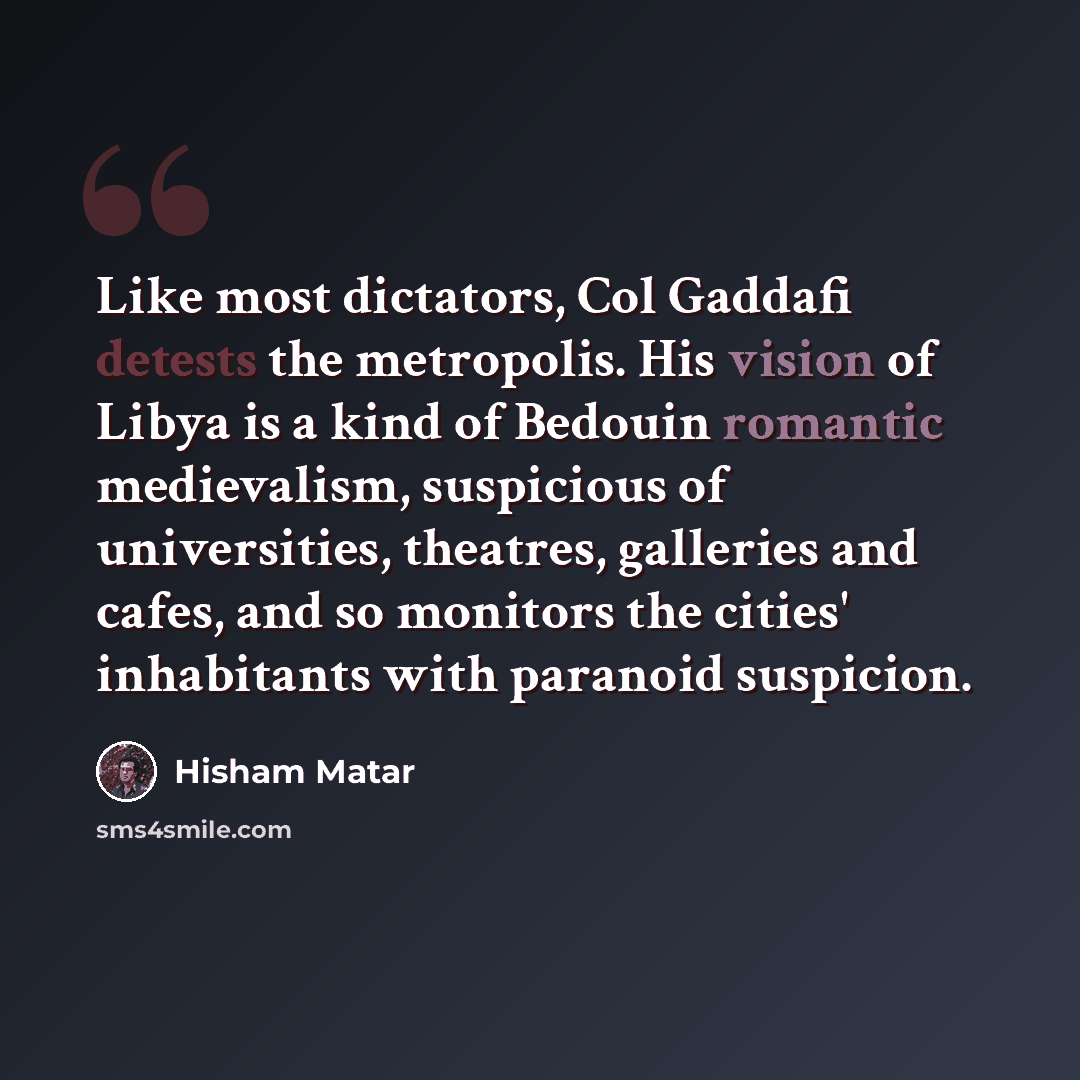 “Like most dictators, Col Gaddafi detests the metropolis. His vision of Libya is a kind of Bedouin romantic medievalism, suspicious of universities, theatres, galleries and cafes, and so monitors the cities' inhabitants with paranoid suspicion.” quote by Hisham Matar