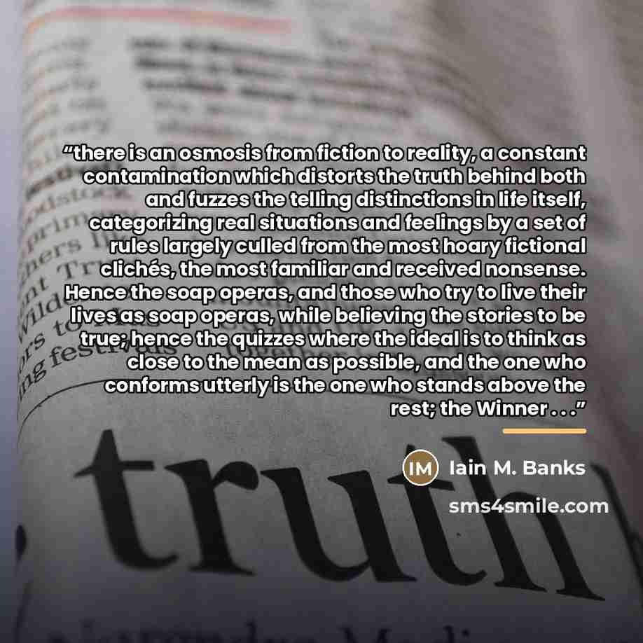“there is an osmosis from fiction to reality, a constant contamination which distorts the truth behind both and fuzzes the telling distinctions in life itself, categorizing real situations and feelings by a set of rules largely culled from the most hoary fictional clichés, the most familiar and…” quote by Iain M. Banks