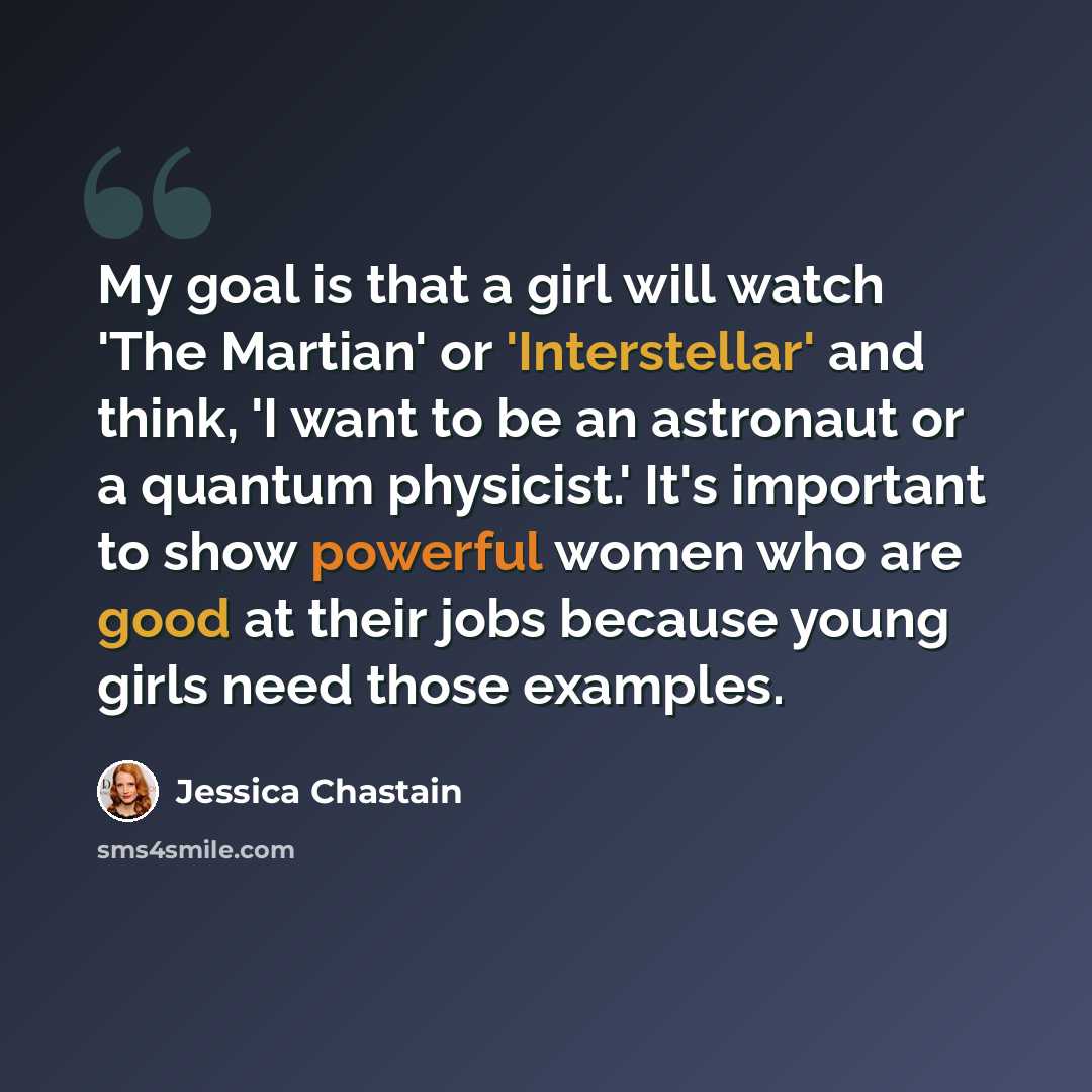 “My goal is that a girl will watch 'The Martian' or 'Interstellar' and think, 'I want to be an astronaut or a quantum physicist.' It's important to show powerful women who are good at their jobs because young girls need those examples.” quote by Jessica Chastain