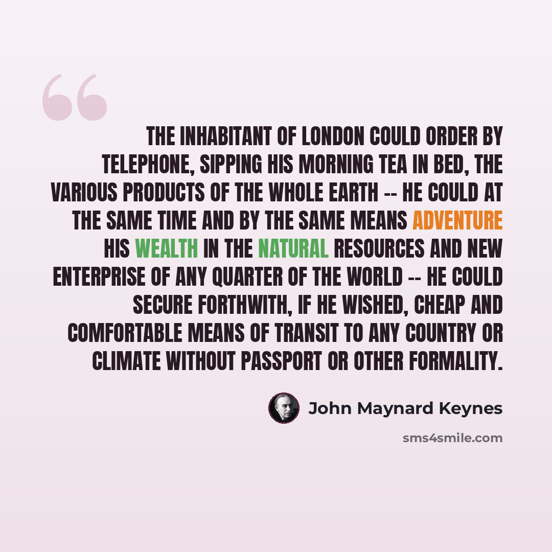 “The inhabitant of London could order by telephone, sipping his morning tea in bed, the various products of the whole earth -- he could at the same time and by the same means adventure his wealth in the natural resources and new enterprise of any quarter of the world -- he could secure forthwith…” quote by John Maynard Keynes