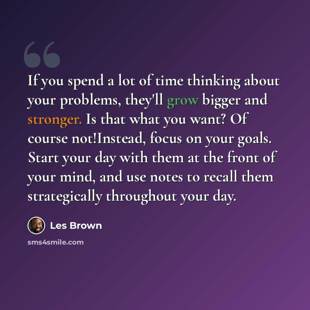 “If you spend a lot of time thinking about your problems, they'll grow bigger and stronger. Is that what you want? Of course not!Instead, focus on your goals. Start your day with them at the front of your mind, and use notes to recall them strategically throughout your day.” quote by Les Brown