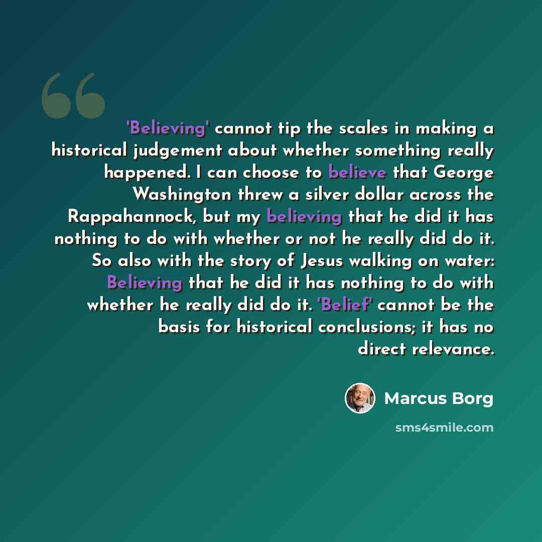 “'Believing' cannot tip the scales in making a historical judgement about whether something really happened. I can choose to believe that George Washington threw a silver dollar across the Rappahannock, but my believing that he did it has nothing to do with whether or not he really did do it. So…” quote by Marcus Borg