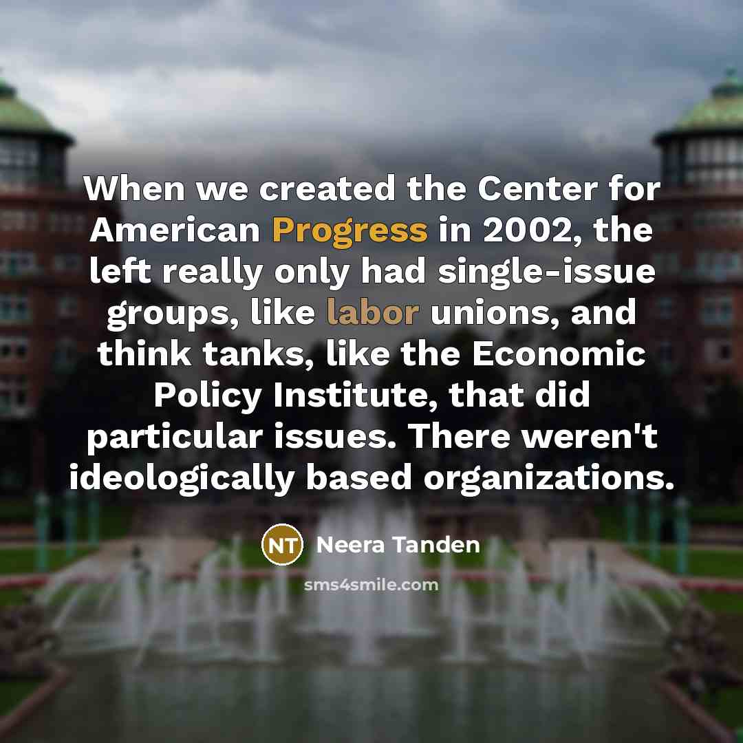 “When we created the Center for American Progress in 2002, the left really only had single-issue groups, like labor unions, and think tanks, like the Economic Policy Institute, that did particular issues. There weren't ideologically based organizations.” quote by Neera Tanden