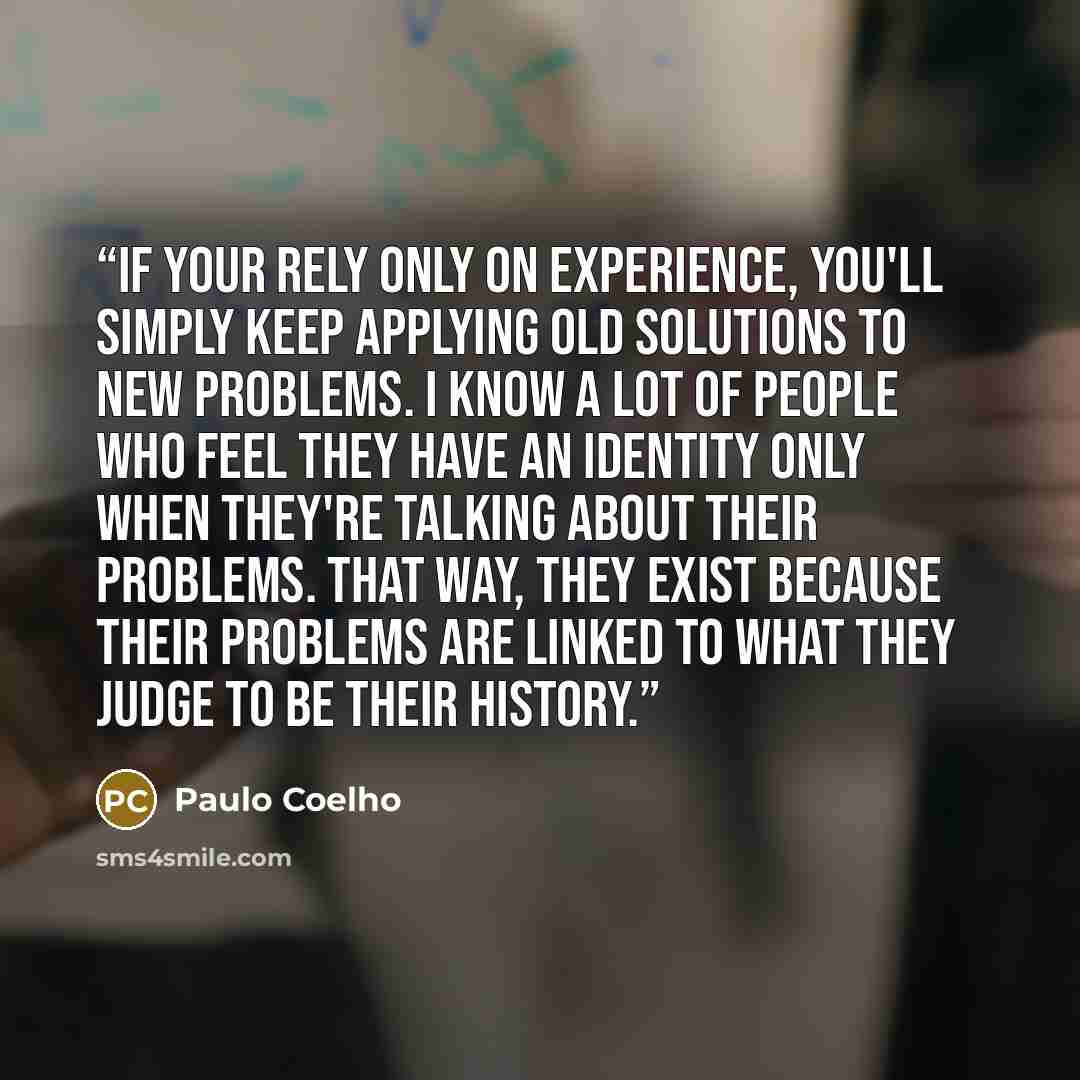 “If your rely only on experience, you'll simply keep applying old solutions to new problems. I know a lot of people who feel they have an identity only when they're talking about their problems. That way, they exist because their problems are linked to what they judge to be their history.” quote by Paulo Coelho
