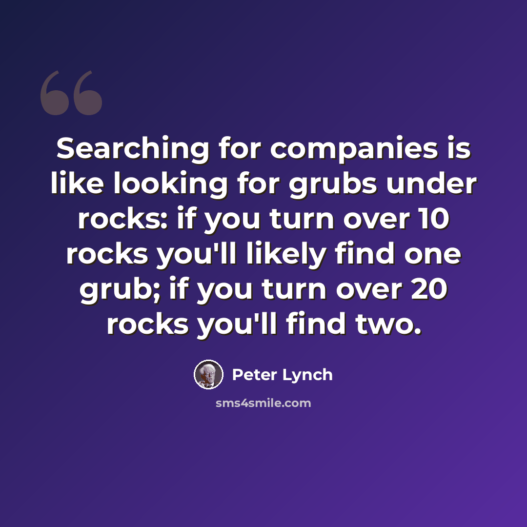 “Searching for companies is like looking for grubs under rocks: if you turn over 10 rocks you'll likely find one grub; if you turn over 20 rocks you'll find two.” quote by Peter Lynch