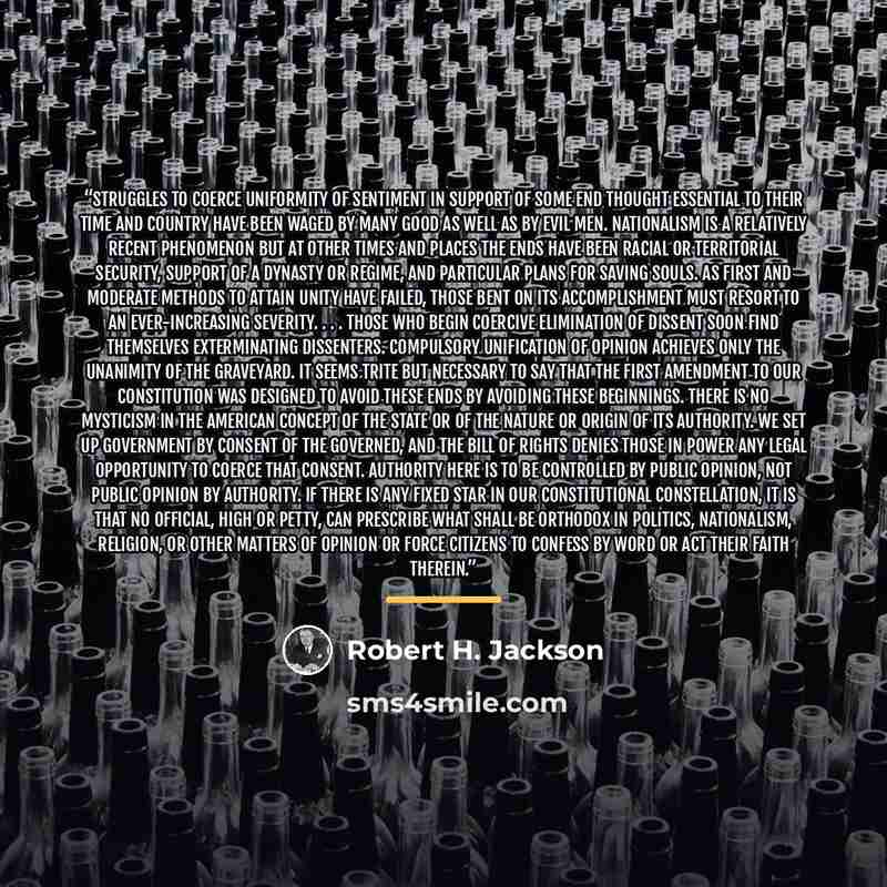 “Struggles to coerce uniformity of sentiment in support of some end thought essential to their time and country have been waged by many good as well as by evil men. Nationalism is a relatively recent phenomenon but at other times and places the ends have been racial or territorial security, support…” quote by Robert H. Jackson