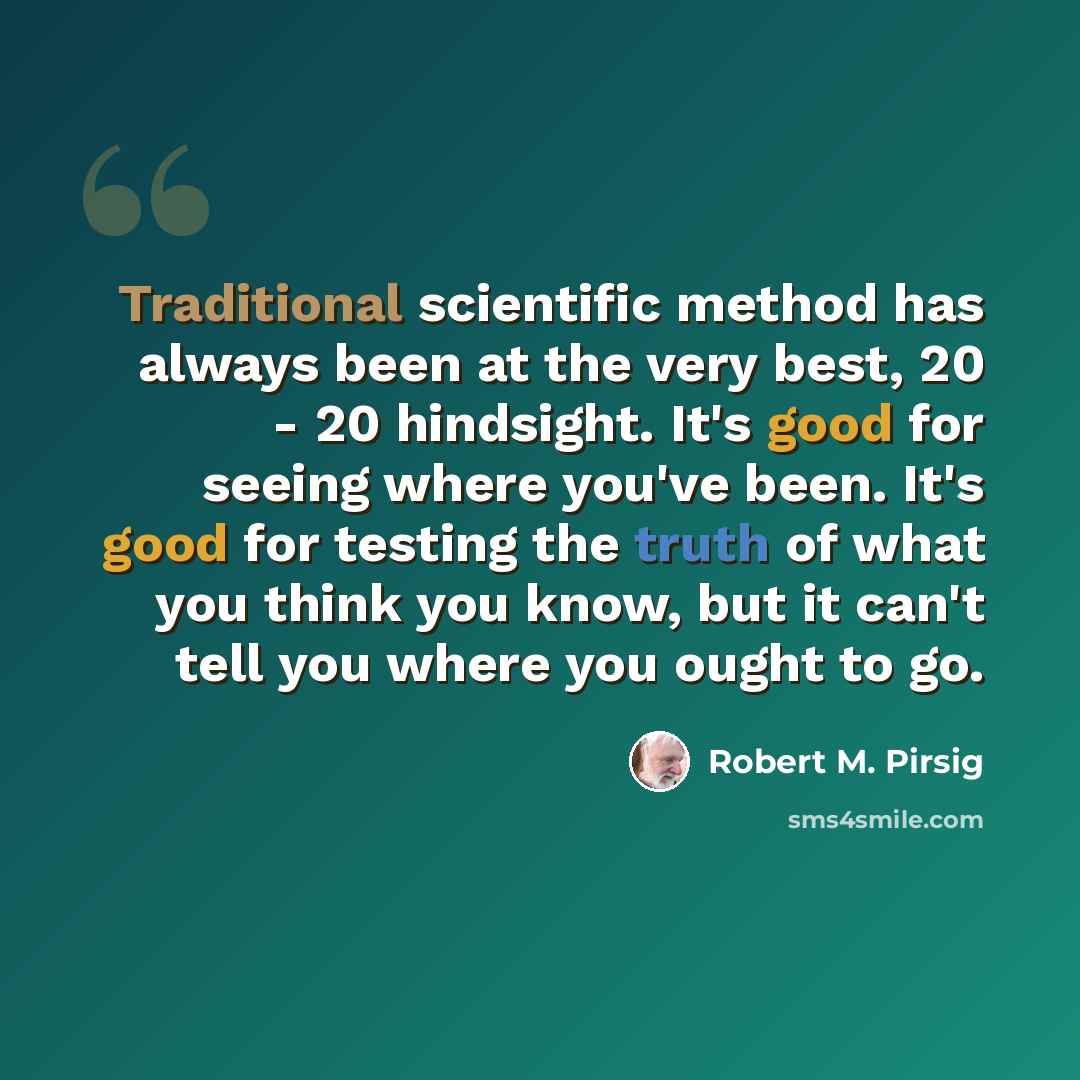 “Traditional scientific method has always been at the very best, 20 - 20 hindsight. It's good for seeing where you've been. It's good for testing the truth of what you think you know, but it can't tell you where you ought to go.” quote by Robert M. Pirsig