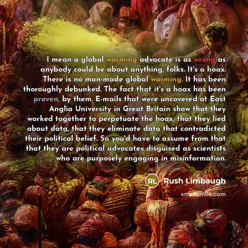 “I mean a global warming advocate is as wrong as anybody could be about anything, folks. It's a hoax. There is no man-made global warming. It has been thoroughly debunked. The fact that it's a hoax has been proven, by them. E-mails that were uncovered at East Anglia University in Great Britain show…” quote by Rush Limbaugh