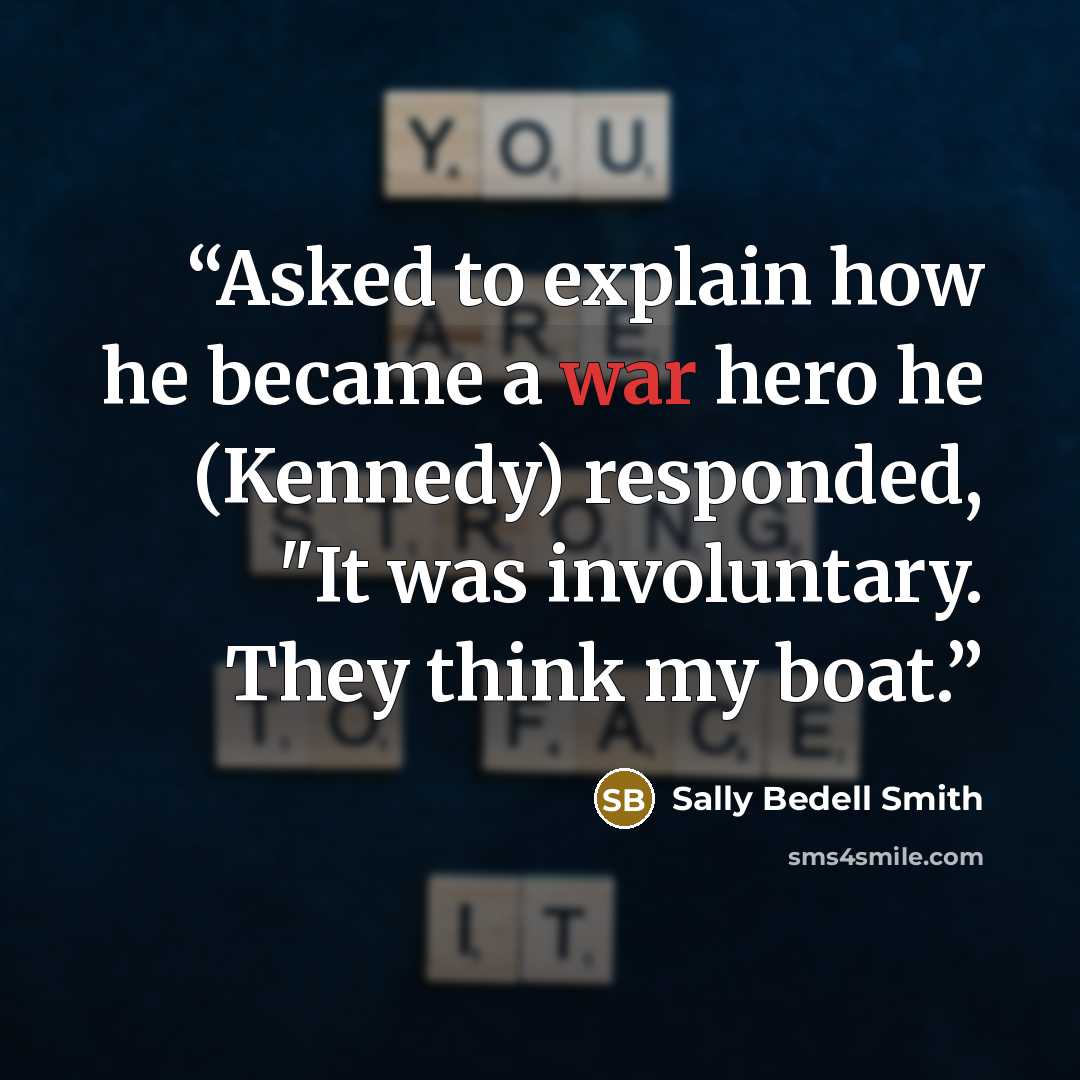 “Asked to explain how he became a war hero he (Kennedy) responded, "It was involuntary. They think my boat.” quote by Sally Bedell Smith
