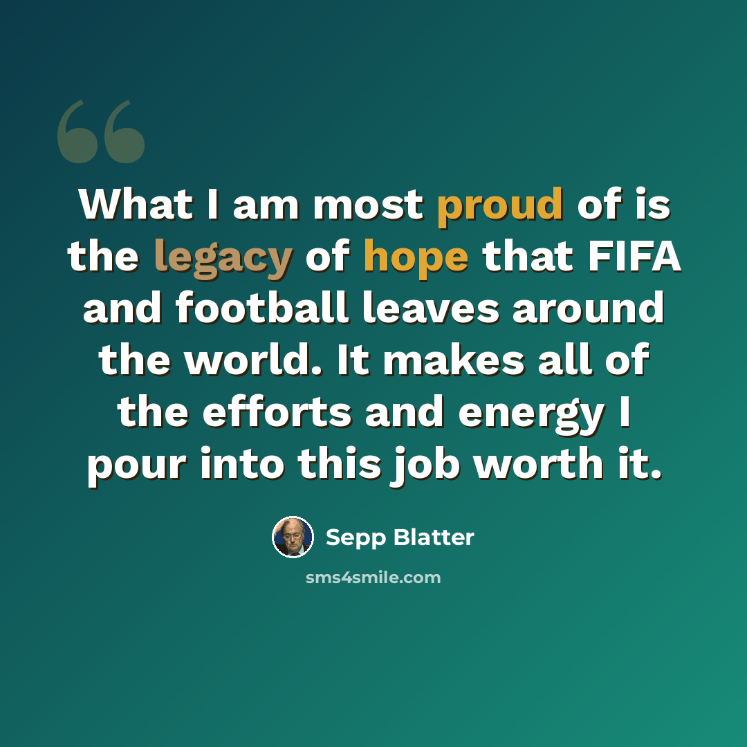 “What I am most proud of is the legacy of hope that FIFA and football leaves around the world. It makes all of the efforts and energy I pour into this job worth it.” quote by Sepp Blatter