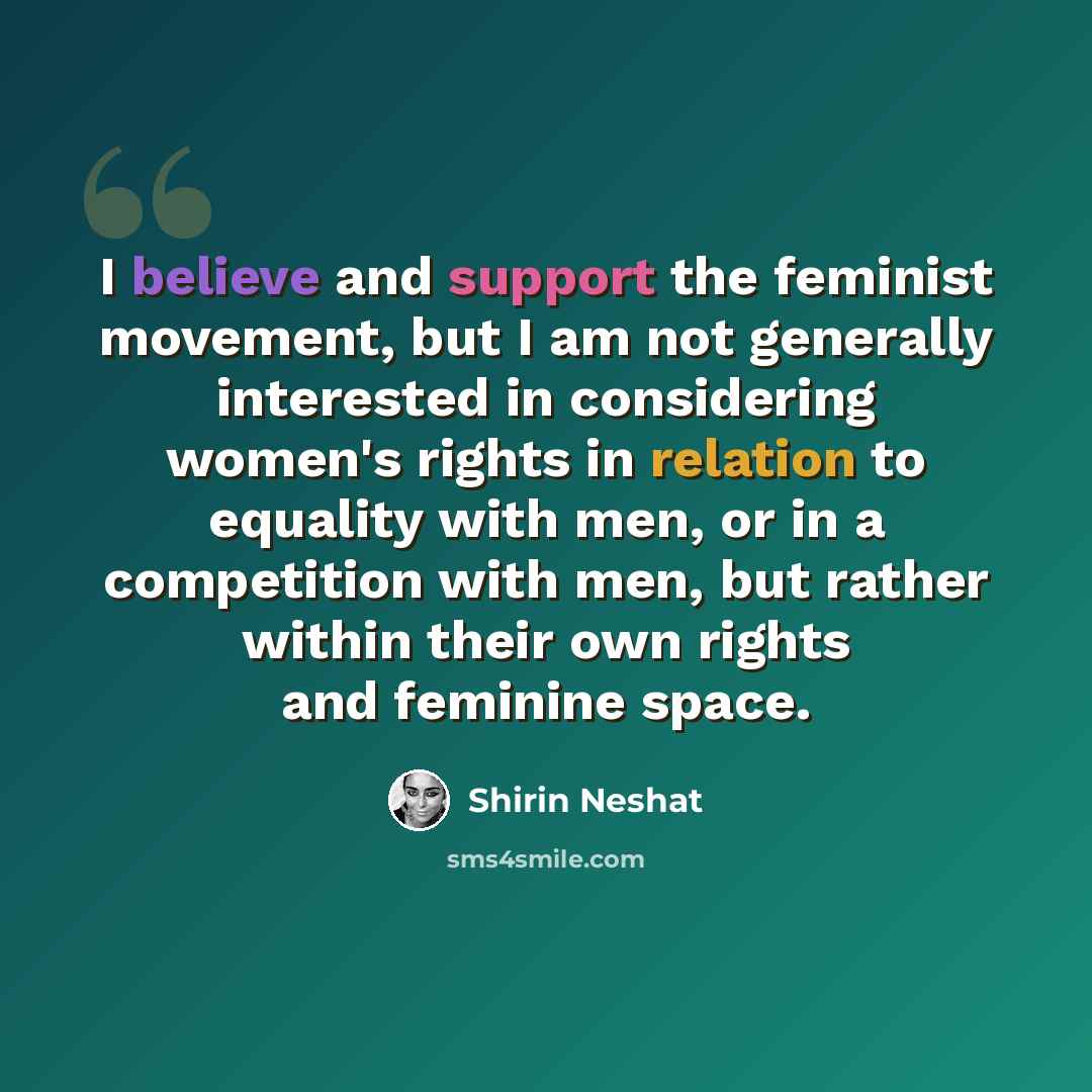 “I believe and support the feminist movement, but I am not generally interested in considering women's rights in relation to equality with men, or in a competition with men, but rather within their own rights and feminine space.” quote by Shirin Neshat